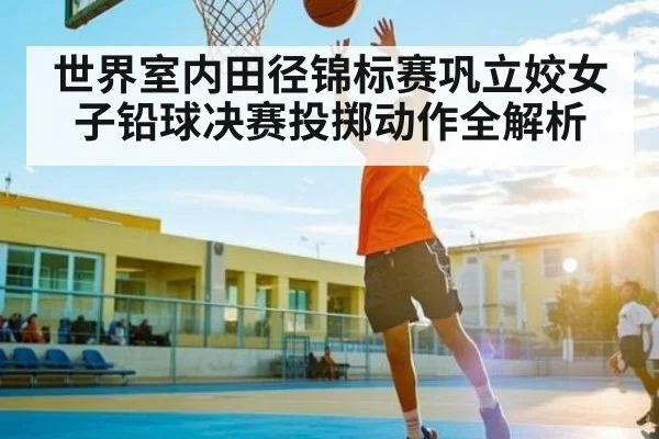 世界室内田径锦标赛巩立姣女子铅球决赛投掷动作全解析