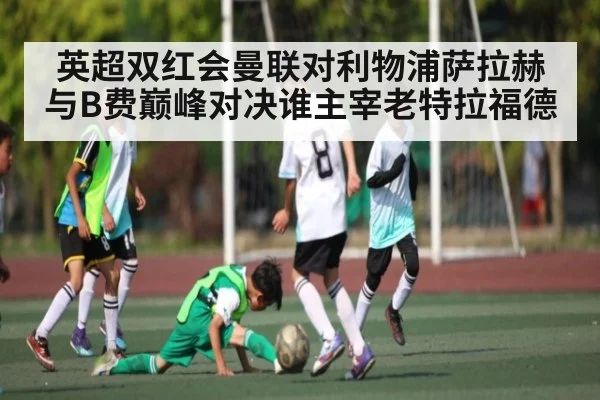 英超双红会曼联对利物浦萨拉赫与B费巅峰对决谁主宰老特拉福德