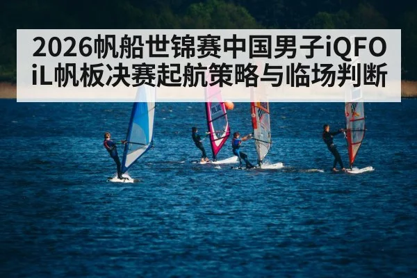 2026帆船世锦赛中国男子iQFOiL帆板决赛起航策略与临场判断