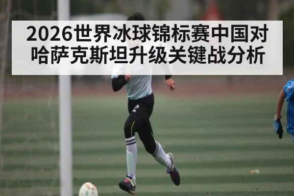2026世界冰球锦标赛中国对哈萨克斯坦升级关键战分析