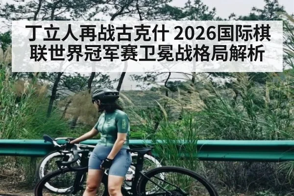 丁立人再战古克什 2026国际棋联世界冠军赛卫冕战格局解析